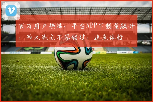百万用户热捧，平台APP下载量飙升，两大亮点不容错过，速来体验
