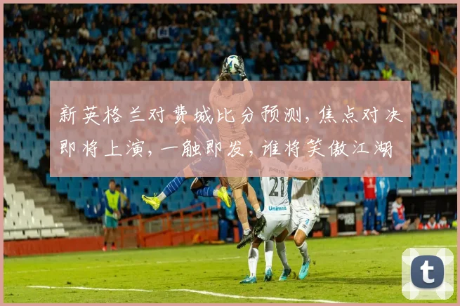 新英格兰对费城比分预测,焦点对决即将上演,一触即发,谁将笑傲江湖