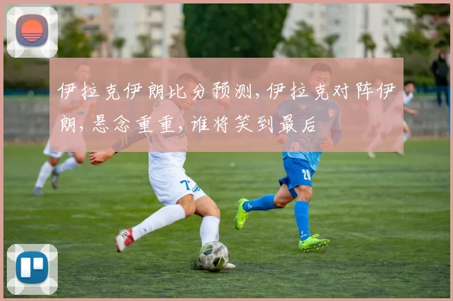 伊拉克伊朗比分预测,伊拉克对阵伊朗,悬念重重,谁将笑到最后
