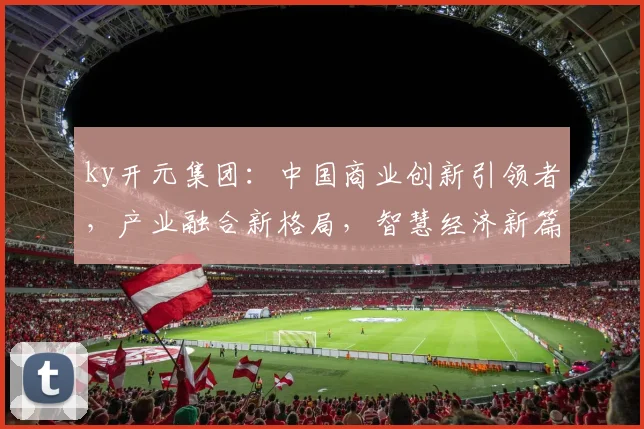 ky开元集团：中国商业创新引领者，产业融合新格局，智慧经济新篇章