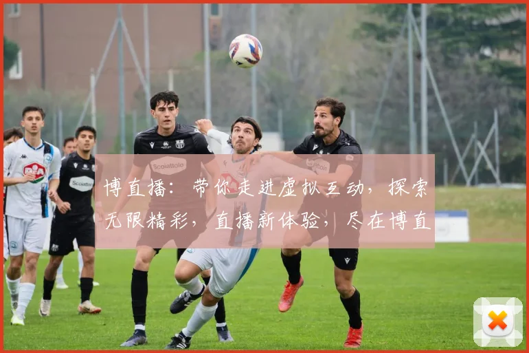 博直播：带你走进虚拟互动，探索无限精彩，直播新体验，尽在博直播，不容错过