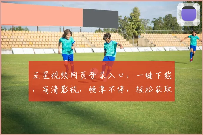五星视频网页登录入口，一键下载，高清影视，畅享不停，轻松获取，两步直达